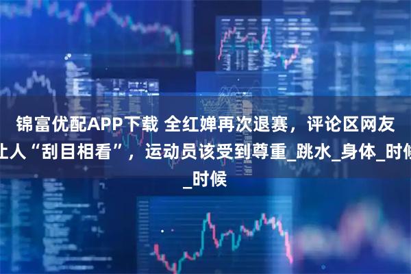 锦富优配APP下载 全红婵再次退赛，评论区网友让人“刮目相看”，运动员该受到尊重_跳水_身体_时候