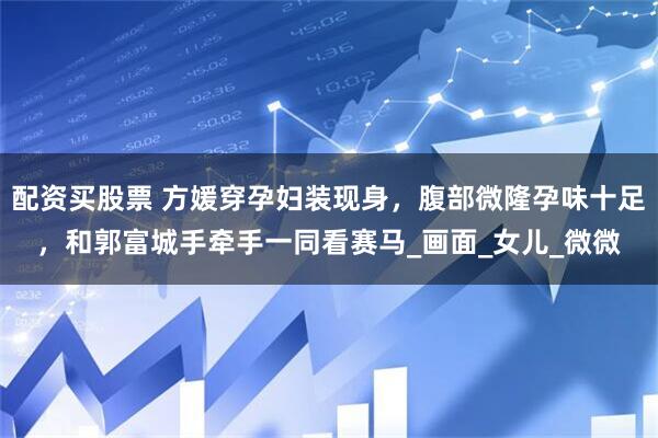 配资买股票 方媛穿孕妇装现身，腹部微隆孕味十足，和郭富城手牵手一同看赛马_画面_女儿_微微