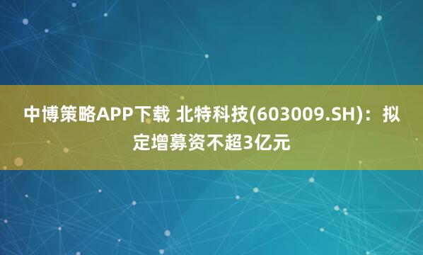 中博策略APP下载 北特科技(603009.SH)：拟定增募资不超3亿元