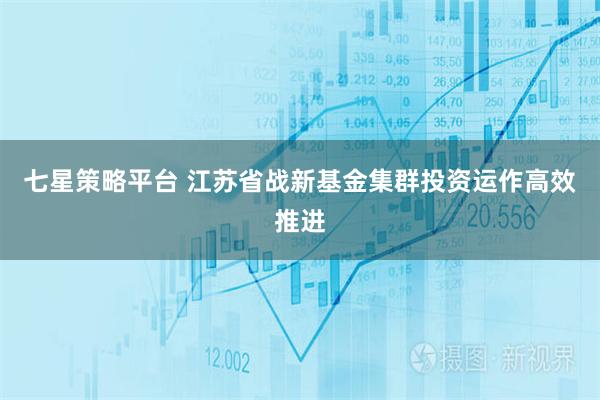 七星策略平台 江苏省战新基金集群投资运作高效推进