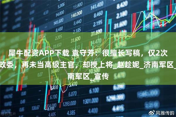 犀牛配资APP下载 袁守芳：很擅长写稿，仅2次当团政委，再未当高级主官，却授上将_赵趁妮_济南军区_宣传