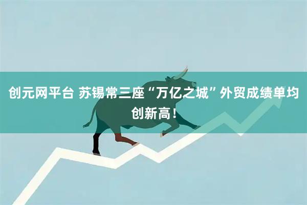创元网平台 苏锡常三座“万亿之城”外贸成绩单均创新高！