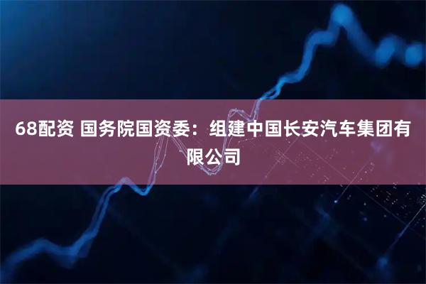 68配资 国务院国资委：组建中国长安汽车集团有限公司