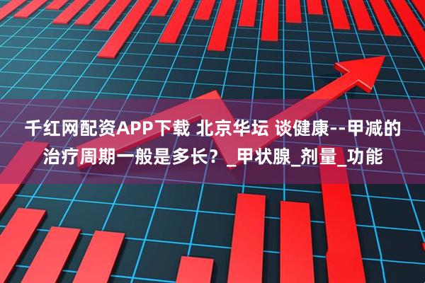 千红网配资APP下载 北京华坛 谈健康--甲减的治疗周期一般是多长？_甲状腺_剂量_功能