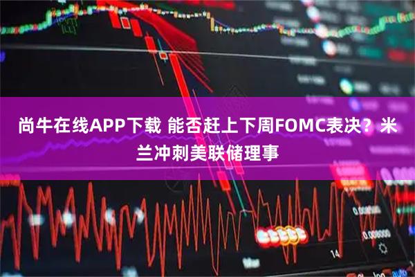 尚牛在线APP下载 能否赶上下周FOMC表决？米兰冲刺美联储理事