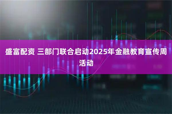 盛富配资 三部门联合启动2025年金融教育宣传周活动