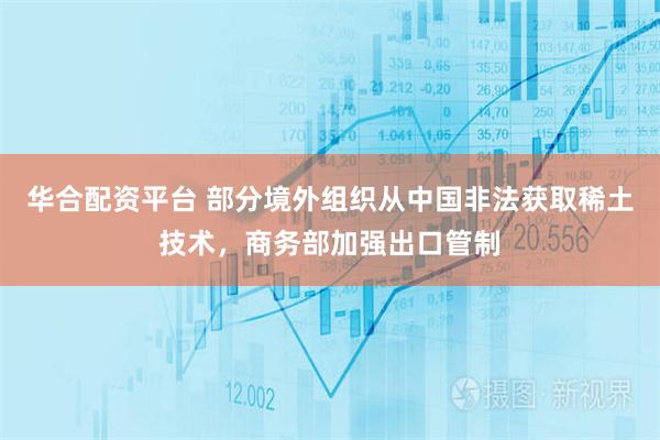 华合配资平台 部分境外组织从中国非法获取稀土技术，商务部加强出口管制
