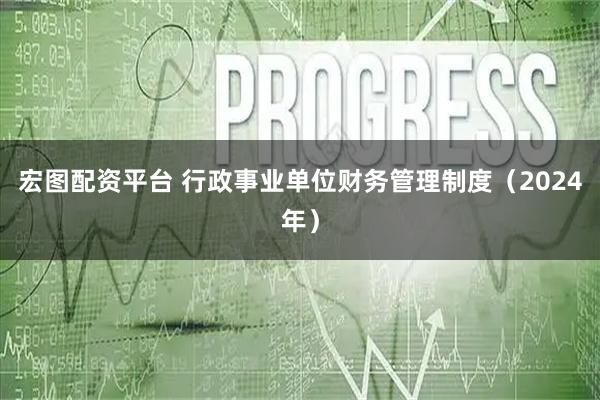 宏图配资平台 行政事业单位财务管理制度（2024年）