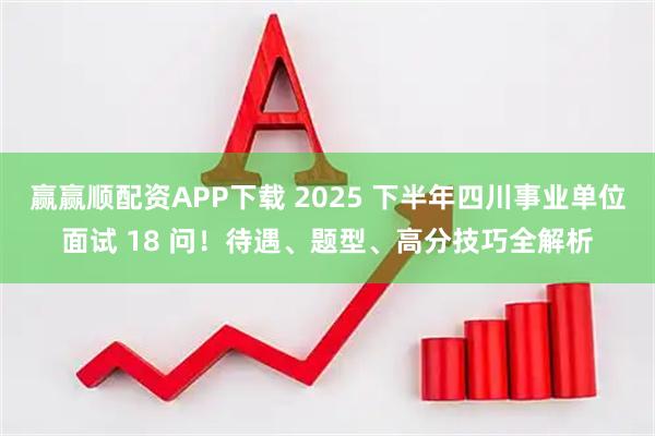 赢赢顺配资APP下载 2025 下半年四川事业单位面试 18 问！待遇、题型、高分技巧全解析