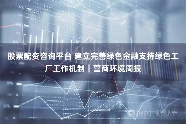 股票配资咨询平台 建立完善绿色金融支持绿色工厂工作机制｜营商环境周报