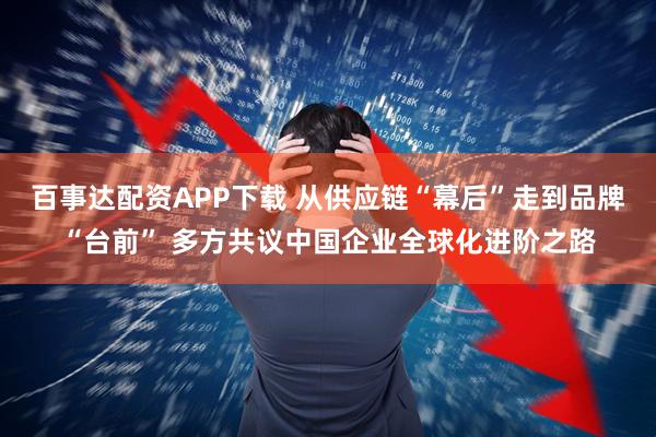 百事达配资APP下载 从供应链“幕后”走到品牌“台前” 多方共议中国企业全球化进阶之路