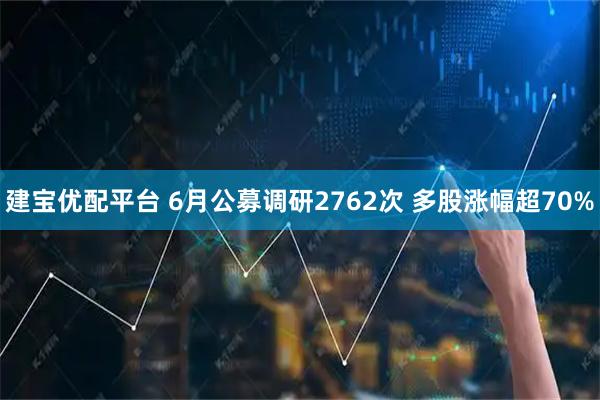 建宝优配平台 6月公募调研2762次 多股涨幅超70%