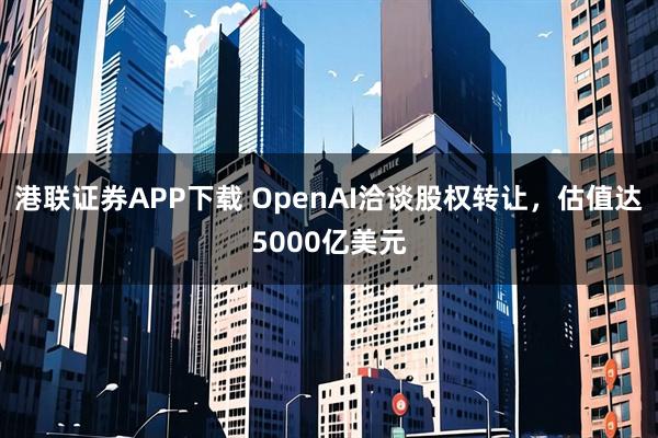 港联证券APP下载 OpenAI洽谈股权转让，估值达5000亿美元