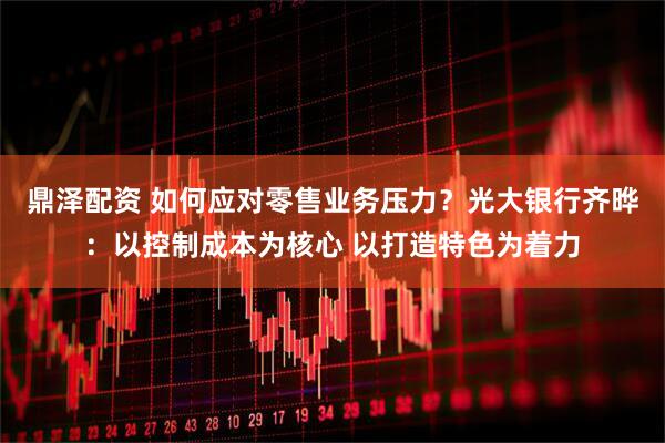 鼎泽配资 如何应对零售业务压力？光大银行齐晔：以控制成本为核心 以打造特色为着力