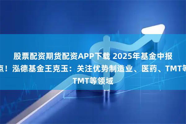 股票配资期货配资APP下载 2025年基金中报划重点！泓德基金王克玉：关注优势制造业、医药、TMT等领域
