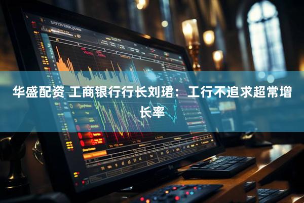 华盛配资 工商银行行长刘珺：工行不追求超常增长率