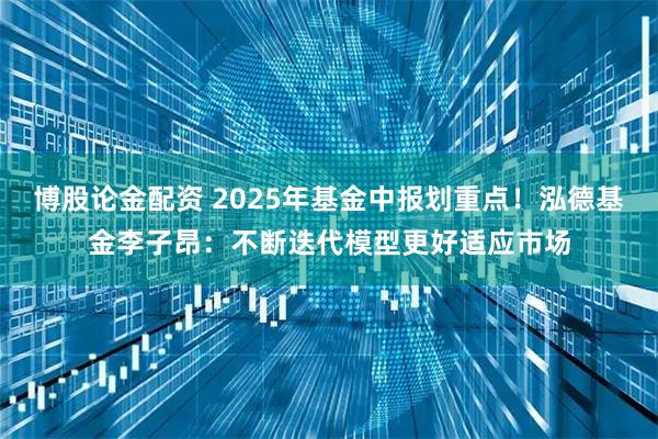 博股论金配资 2025年基金中报划重点！泓德基金李子昂：不断迭代模型更好适应市场