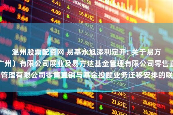 温州股票配资网 易基永旭添利定开: 关于易方达财富管理基金销售（广州）有限公司展业及易方达基金管理有限公司零售直销与基金投顾业务迁移安排的联合公告